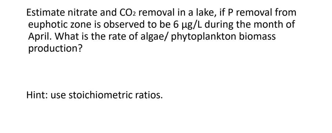 Estimate nitrate and CO2 removal in a lake, if P removal from
euphotic zone is observed to be 6 µg/L during the month of
April. What is the rate of algae/ phytoplankton biomass
production?
Hint: use stoichiometric ratios.
