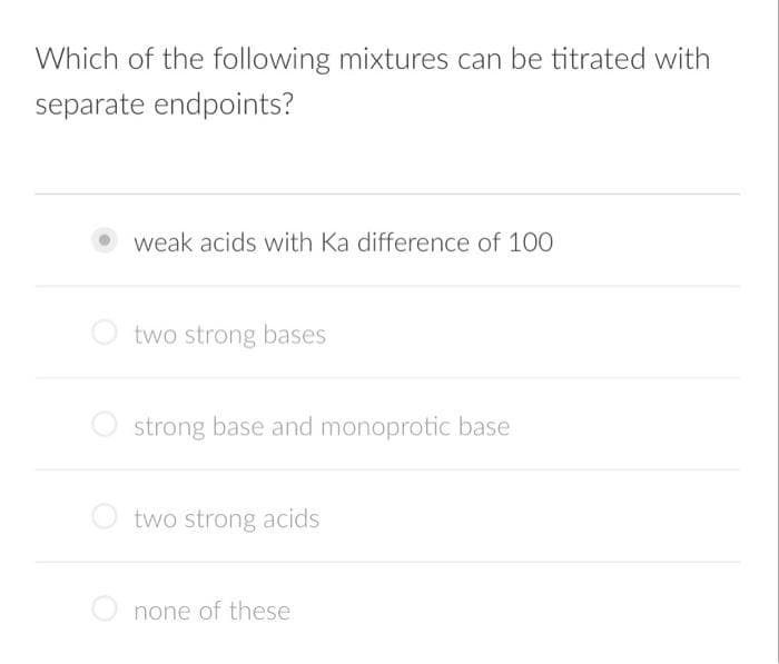 Which of the following mixtures can be titrated with
separate endpoints?
weak acids with Ka difference of 100
O two strong bases
O strong base and monoprotic base
two strong acids
O none of these

