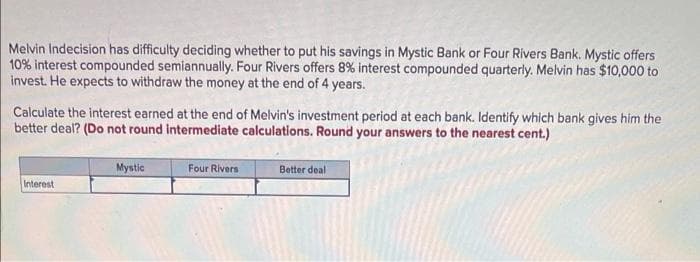 Melvin Indecision has difficulty deciding whether to put his savings in Mystic Bank or Four Rivers Bank. Mystic offers
10% interest compounded semiannually. Four Rivers offers 8% interest compounded quarterly. Melvin has $10,000 to
invest. He expects to withdraw the money at the end of 4 years.
Calculate the interest earned at the end of Melvin's investment period at each bank. Identify which bank gives him the
better deal? (Do not round intermediate calculations. Round your answers to the nearest cent.)
Mystic
Botter deal
Four Rivers
Interest
