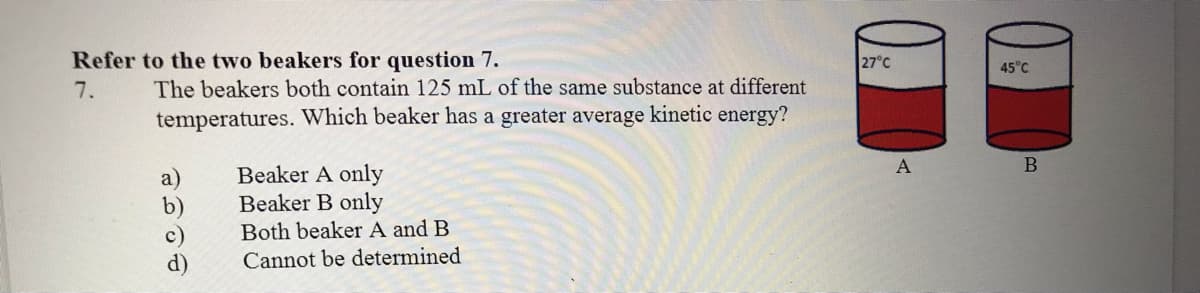 Refer to the two beakers for question 7.
27°C
45°C
The beakers both contain 125 mL of the same substance at different
temperatures. Which beaker has a greater average kinetic energy?
7.
A
a)
b)
c)
d)
Beaker A only
Beaker B only
Both beaker A and B
Cannot be determined
