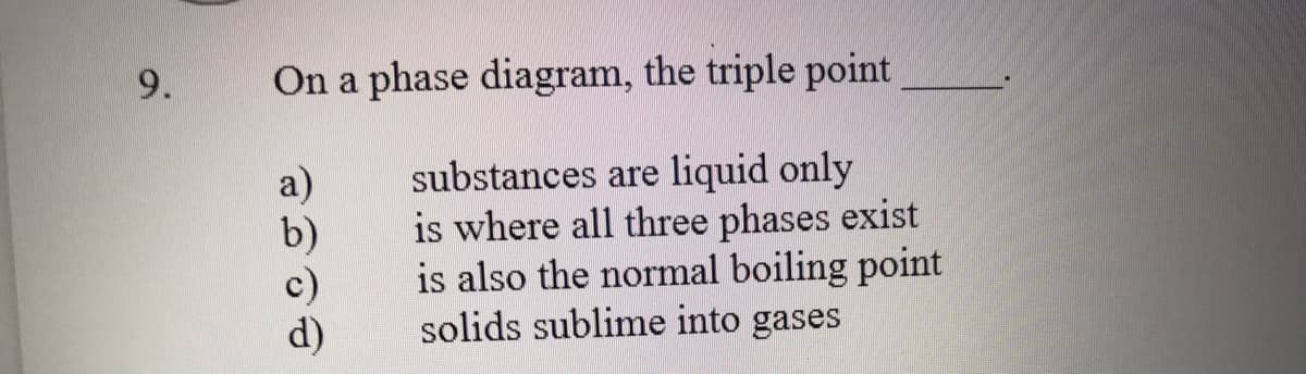 9.
On a phase diagram, the triple point
substances are liquid only
is where all three phases exist
is also the normal boiling point
solids sublime into gases
a)
b)
d)
