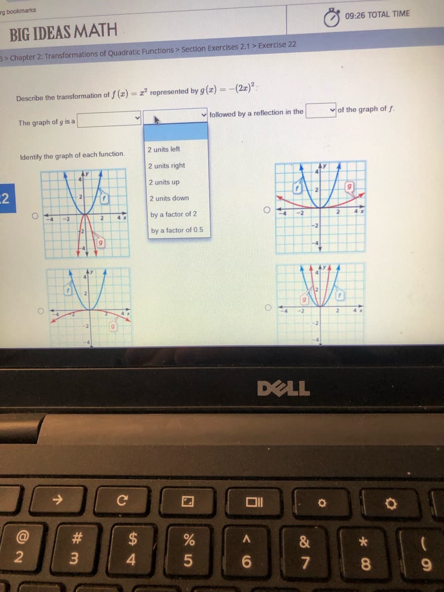 rg bookmarks
09:26 TOTAL TIME
BIG IDEAS MATH
5> Chapter 2: Transformations of Quadratic Functions > Sectlon Exercises 2.1 > Exercise 22
Describe the transformation of f (2) = 22 represented by g (x) = -(2x)²:
v followed by a reflection in the
v of the graph of f.
The graph of g is a
2 units left
Identify the graph of each function.
2 units right
AY
41
2 units up
:2
f
2 units down
O
4x
by a factor of 2
-2
4x
-2
by a factor of 0.5
-4
-2
4x
DELL
#3
2$
&
3.
4.
7
9.
CO
