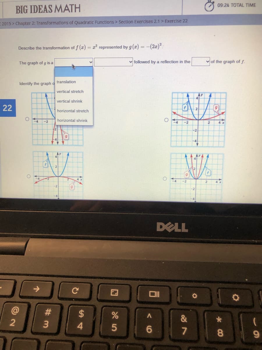 09:24 TOTAL TIME
BIG IDEAS MATH
2015 > Chapter 2: Transformations of Quadratic Functlons > Section Exercises 2.1 > Exercise 22
Describe the transformation of f (z) = 2 represented by g (z) = -(2z):
The graph of g is a
v followed by a reflection in the
of the graph of f.
translation
Identify the graph o
vertical stretch
vertical shrink
22
horizontal stretch
horizontal shrink
-4
-2
4 x
-2
-2
2
-2
DELL
@
$
&
4.
5
6.
7
9.
CO
# 3
个
