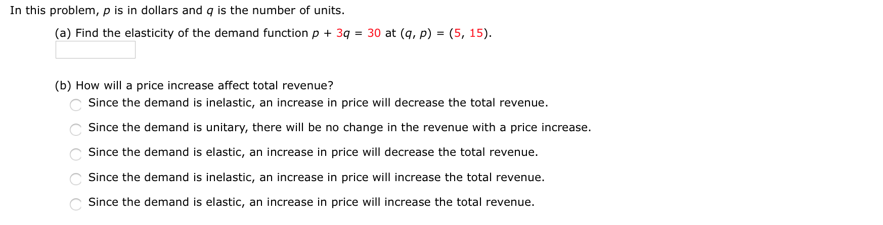 In this problem, p is in dollars and q is the number of units.
(a) Find the elasticity of the demand function p + 3q
= 30 at (q, p) = (5, 15).
(b) How will a price increase affect total revenue?
Since the demand is inelastic, an increase in price will decrease the total revenue.
Since the demand is unitary, there will be no change in the revenue with a price increase.
Since the demand is elastic, an increase in price will decrease the total revenue.
Since the demand is inelastic, an increase in price will increase the total revenue.
Since the demand is elastic, an increase in price will increase the total revenue.
