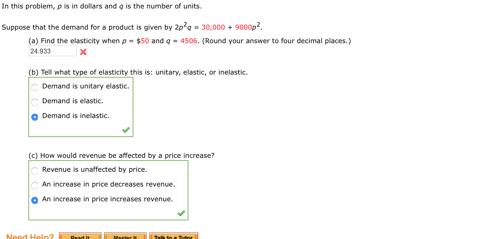 In this problem, p is in dollars and q is the number of units.
Suppose that the demand for a product is given by 2p²q = 30,000 + 9000p².
(a) Find the elasticity when p =
$50 and q = 4506. (Round your answer to four decimal places.)
24.933
(b) Tell what type of elasticity this is: unitary, elastic, or inelastic.
Demand is unitary elastic.
Demand is elastic.
Demand is inelastic.
(c) How would revenue be affected by a price increase?
Revenue is unaffected by price.
An increase in price decreases revenue.
An increase in price increases revenue.
