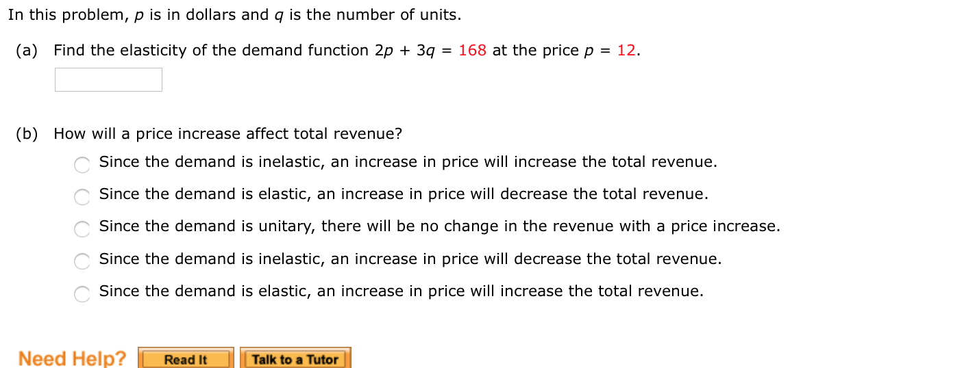 In this problem, p is in dollars and q is the number of units.
(a) Find the elasticity of the demand function 2p + 3q = 168 at the price p = 12.
(b) How will a price increase affect total revenue?
Since the demand is inelastic, an increase in price will increase the total revenue.
Since the demand is elastic, an increase in price will decrease the total revenue.
Since the demand is unitary, there will be no change in the revenue with a price increase.
Since the demand is inelastic, an increase in price will decrease the total revenue.
Since the demand is elastic, an increase in price will increase the total revenue.
O O O 0
