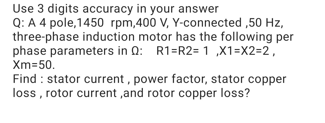 Use 3 digits accuracy in your answer
Q: A 4 pole,1450 rpm,400 V, Y-connected ,50 Hz,
three-phase induction motor has the following per
phase parameters in Q:
R1=R2= 1 ,X1=X2=2,
Xm=50.
Find : stator current , power factor, stator copper
loss , rotor current ,and rotor copper loss?
