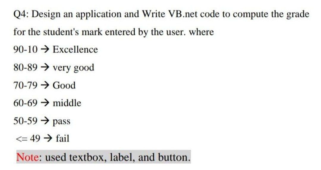 Q4: Design an application and Write VB.net code to compute the grade
for the student's mark entered by the user. where
90-10 → Excellence
80-89 → very good
70-79 Good
60-69 middle
50-59 → pass
<= 49 → fail
Note: used textbox, label, and button.
