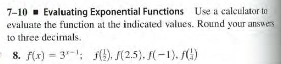 7-10 - Evaluating Exponential Functions Use a calculator to
evaluate the function at the indicated values. Round your answers
to three decimals.
8. f(x) = 3*-1; f(!). F(2.5). f(-1), f(!)
%3D
