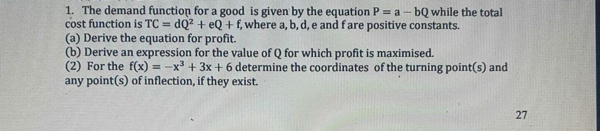 1. The demand function for a good is given by the equation P = a - bQ while the total
cost function is TC =
(a) Derive the equation for profit.
(b) Derive an expression for the value of Q for which profit is maximised.
(2) For the f(x) = -x³ + 3x+6 determine the coordinates of the turning point(s) and
any point(s) of inflection, if they exist.
dQ2 + eQ+f, where a, b, d, e and f are positive constants.
27
