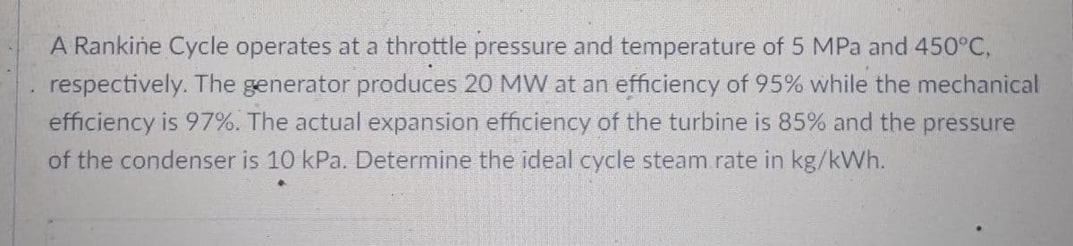 A Rankine Cycle operates at a throttle pressure and temperature of 5 MPa and 450°C,
respectively. The generator produces 20 MW at an efficiency of 95% while the mechanical
efficiency is 97%. The actual expansion efficiency of the turbine is 85% and the pressure
of the condenser is 10 kPa. Determine the ideal cycle steam rate in kg/kWh.