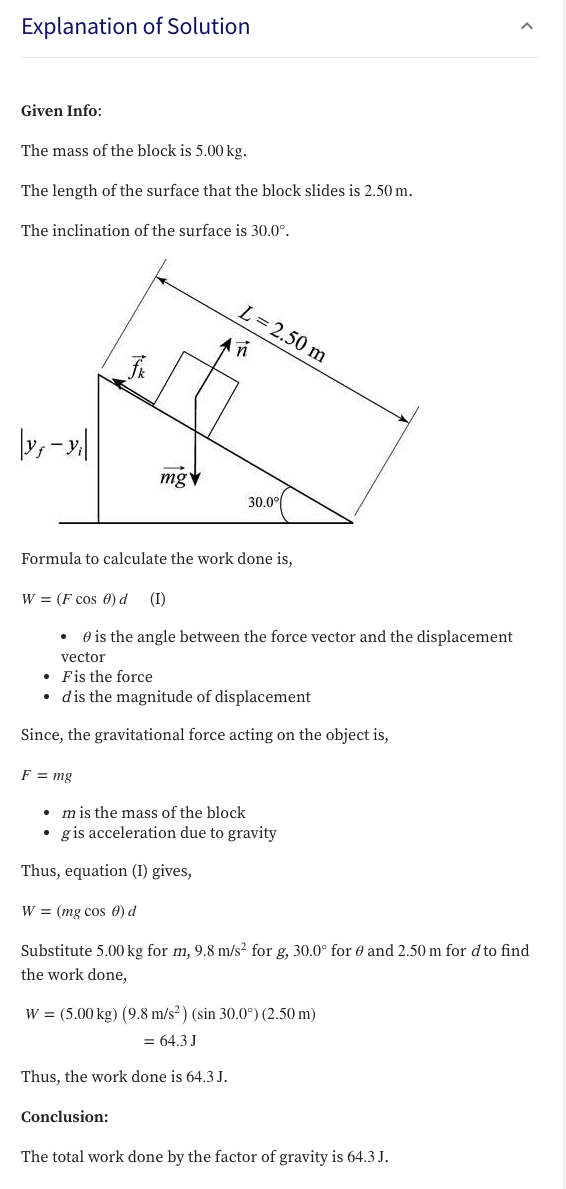 Explanation of Solution
Given Info:
The mass of the block is 5.00 kg.
The length of the surface that the block slides is 2.50 m.
The inclination of the surface is 30.0°.
L= 2.50 m
in
»,-»|
mgv
30.0°
Formula to calculate the work done is,
W = (F cos 0) d
(I)
O is the angle between the force vector and the displacement
vector
• Fis the force
• dis the magnitude of displacement
Since, the gravitational force acting on the object is,
F = mg
• m is the mass of the block
• gis acceleration due to gravity
Thus, equation (I) gives,
W = (mg cos 0) d
Substitute 5.00 kg for m, 9.8 m/s² for g, 30.0° for 0 and 2.50 m for d to find
the work done,
W = (5.00 kg) (9.8 m/s²) (sin 30.0°) (2.50 m)
= 64.3 J
Thus, the work done is 64.3 J.
Conclusion:
The total work done by the factor of gravity is 64.3 J.
