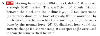 5. QC Starting from rest, a 5.00-kg block slides 2.50 m down
a rough 30.0° incline. The coefficient of kinetic friction
between the block and the incline is ur = 0.436. Determine
(a) the work done by the force of gravity, (b) the work done by
the friction force between block and incline, and (c) the work
done by the normal force. (d) Qualitatively, how would the
answers change if a shorter ramp at a steeper angle were used
to span the same vertical height?

