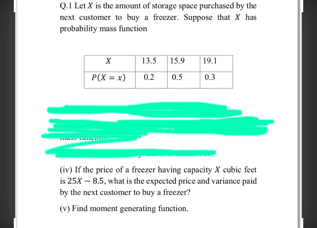 Q.1 Let X is the amount of storage space purchased by the
next customer to buy a freezer. Suppose that X has
probability mass function
X
13.5
15.9
19.1
P(X = x)
0.2
0.5
0.3
(iv) If the price of a freezer having capacity X cubic feet
is 25X – 8.5, what is the expected price and variance paid
by the next customer to buy a freezer?
(v) Find moment generating function.
