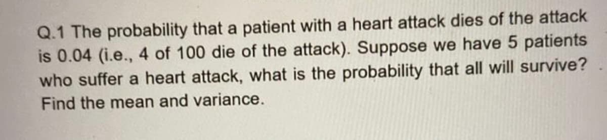 Q.1 The probability that a patient with a heart attack dies of the attack
is 0.04 (i.e., 4 of 100 die of the attack). Suppose we have 5 patients
who suffer a heart attack, what is the probability that all will survive?
Find the mean and variance.
