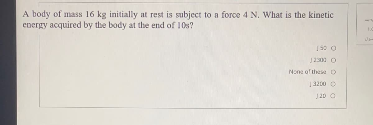 A body of mass 16 kg initially at rest is subject to a force 4 N. What is the kinetic
energy acquired by the body at the end of 10s?
1.0
J 50 O
J 2300 O
None of these O
J 3200 O
J 20 O
