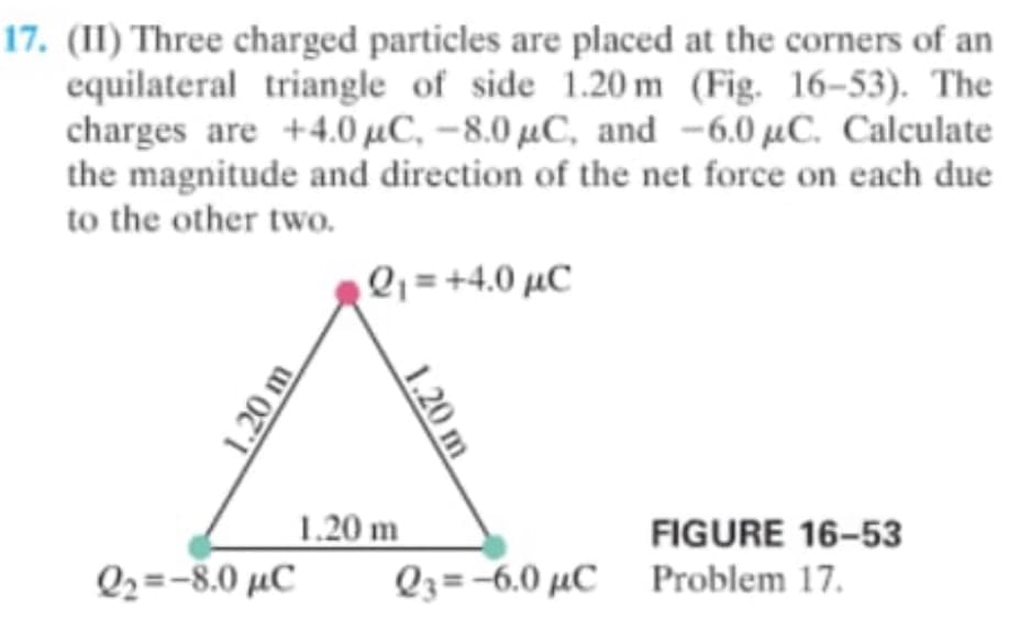 17. (II) Three charged particles are placed at the corners of an
equilateral triangle of side 1.20 m (Fig. 16-53). The
charges are +4.0 µC, –8.0 µC, and -6,0 µC. Calculate
the magnitude and direction of the net force on each due
to the other two.
Q; = +4.0 µC
1.20 m
FIGURE 16-53
Q2=-8.0 µC
Q3=-6.0 µC_ Problem 17.
1.20 m
1.20 m
