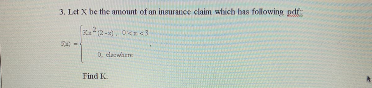 3. Let X be the amount of an insurance claim which has following pdf:
Kx (2-x), 0<x <3
f(x) =
0, elsewhere
Find K.
