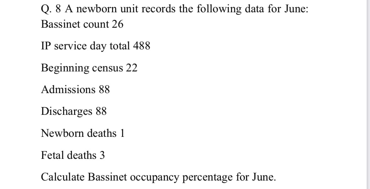 Q. 8 A newborn unit records the following data for June:
Bassinet count 26
IP service day total 488
Beginning census 22
Admissions 88
Discharges 88
Newborn deaths 1
Fetal deaths 3
Calculate Bassinet occupancy percentage for June.
