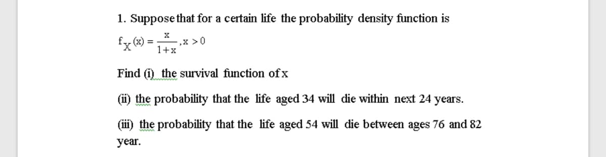 1. Suppose that for a certain life the probability density function is
,x >0
%3D
1+x
Find (i) the survival function of x
(ii) the probability that the life aged 34 will die within next 24 years.
(ii) the probability that the life aged 54 will die between ages 76 and 82
year.
