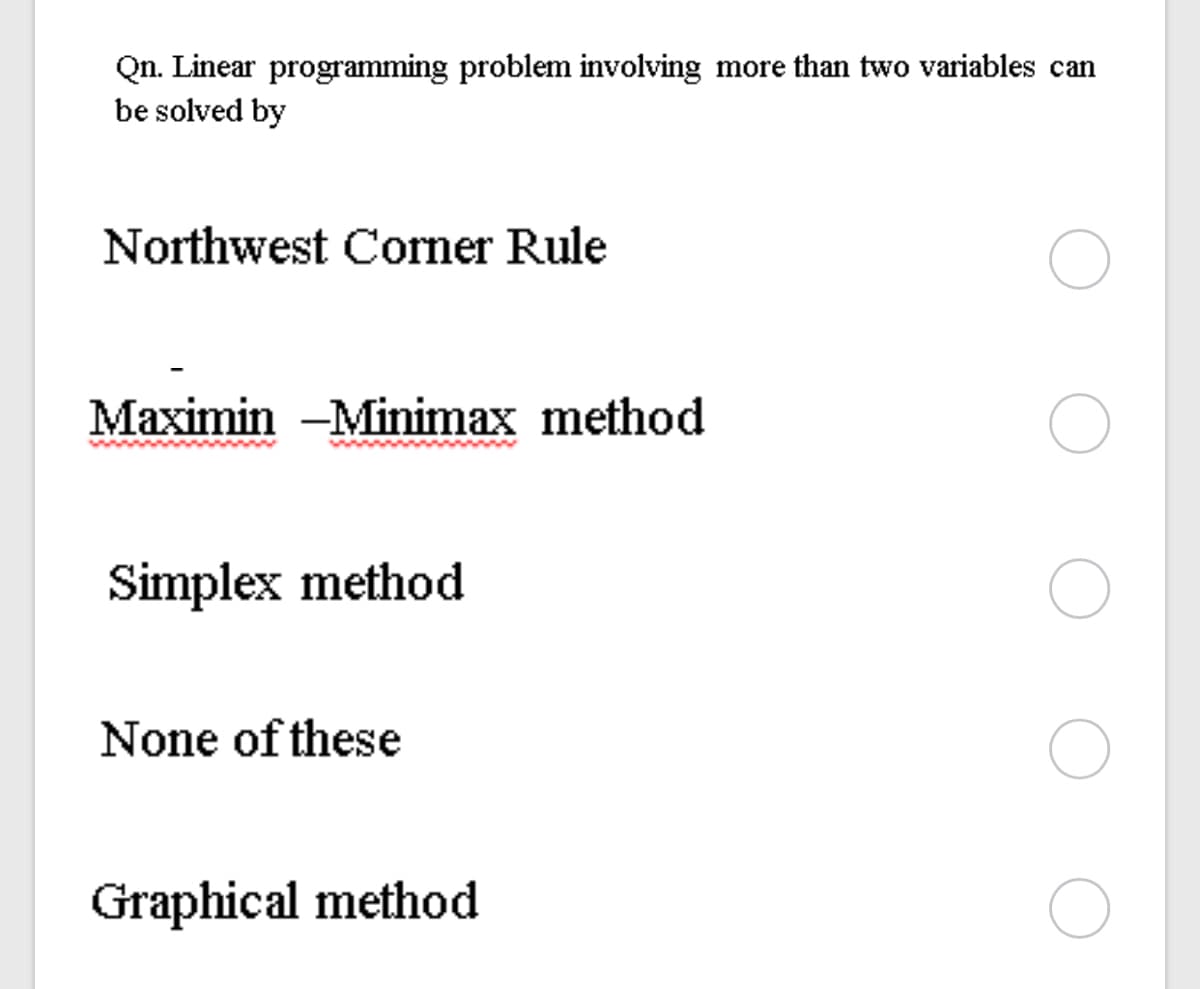 Qn. Linear programming problem involving more than two variables can
be solved by
Northwest Corner Rule
Maximin -Minimax method
Simplex method
None of these
Graphical method
