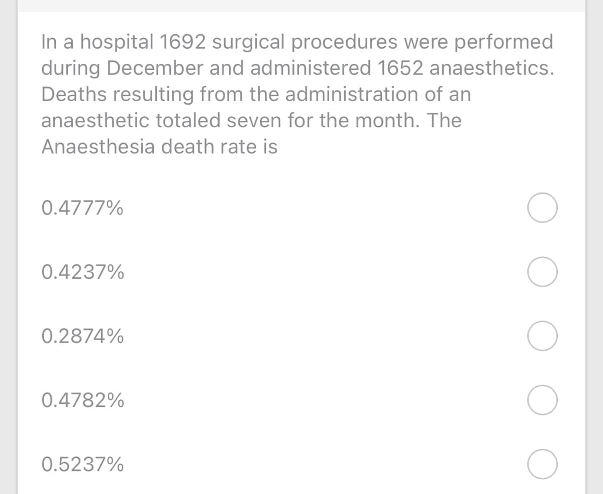 In a hospital 1692 surgical procedures were performed
during December and administered 1652 anaesthetics.
Deaths resulting from the administration of an
anaesthetic totaled seven for the month. The
Anaesthesia death rate is
0.4777%
0.4237%
0.2874%
0.4782%
0.5237%
