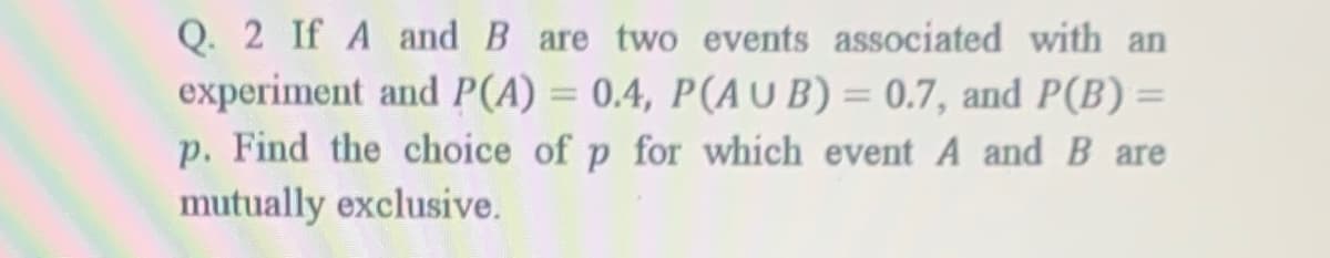 Q. 2 If A and B are two events associated with an
experiment and P(A) = 0.4, P(AUB) = 0.7, and P(B) =
p. Find the choice of p for which event A and B are
mutually exclusive.
%3D

