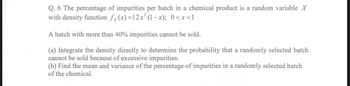Q. 6 The percentage of impurities per batch in a chemical product is a random variable X
with density function fx(x)=12x² (1–x); 0<x<1
A batch with more than 40% impurities cannot be sold.
(a) Integrate the density directly to determine the probability that a randomly selected batch
cannot be sold because of excessive impurities.
(b) Find the mean and variance of the percentage of impurities in a randomly selected batch
of the chemical.
