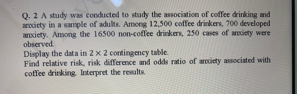 Q. 2 A study was conducted to study the association of coffee drinking and
anxiety in a sample of adults. Among 12,500 coffee drinkers, 700 developed
anxiety. Among the 16500 non-coffee drinkers, 250 cases of anxiety were
observed.
Display the data in 2 × 2 contingency table.
Find relative risk, risk difference and odds ratio of anxiety associated with
coffee drinking. Interpret the results.
