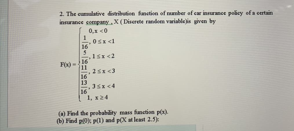 2. The cumulative distribution function of number of car insurance policy of a certain
insurance company,X (Discrete random variable)is given by
0,x <0
1
0<x <1
16
5
-,1<x <2
16
11
23x <3
16
13
33x <4
16
1, x24
F(x) =
(a) Find the probability mass function p(x).
(b) Find p(0); p(1) and p(X at least 2.5):
