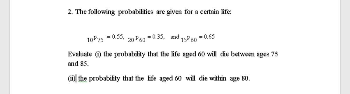 2. The following probabilities are given for a certain life:
10P75 = 0.55,
20 P60
= 0.35, and
= 0.65
15P 60
Evaluate (i) the probability that the life aged 60 will die between ages 75
and 85.
(i the probability that the life aged 60 will die within age 80.
