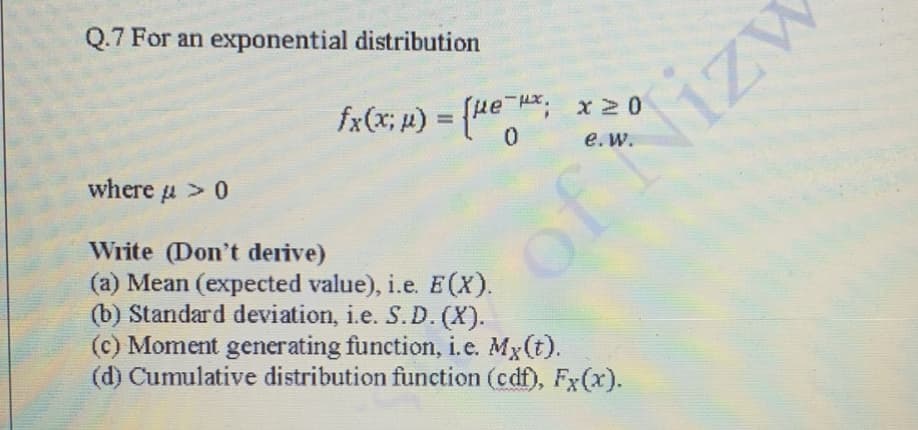 Q.7 For an exponential distribution
fx(x; p) = (ue H, x20
%3D
e. w.
where u > 0
Write (Don't derive)
(a) Mean (expected value), i.e. E(X).
(b) Standard deviation, i.e. S.D. (X).
(c) Moment generating function, i.e. Mx(t).
(d) Cumulative distribution function (cdf), Fx(x).
of Nizv
