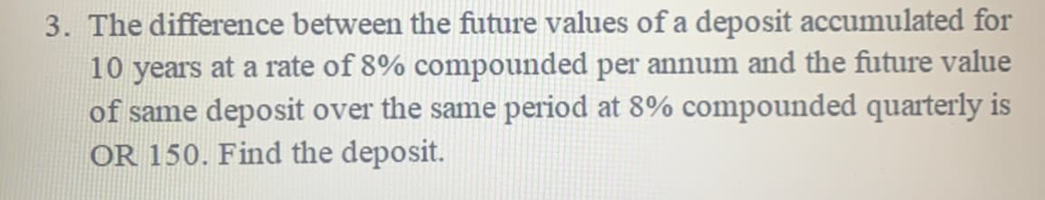 3. The difference between the future values of a deposit accumulated for
10 years at a rate of 8% compounded per annum and the future value
of same deposit over the same period at 8% compounded quarterly is
OR 150. Find the deposit.
