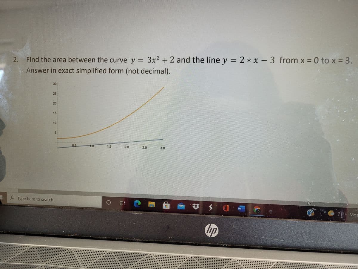 2 * x - 3 from x = 0 to x = 3.
2. Find the area between the curve y = 3x2 + 2 and the line y =
Answer in exact simplified form (not decimal).
30
25
20
15
10
5.
05
1.0
1.5
2.0
2.5
3.0
P Type here to search
D.
71°F Mos
hp
