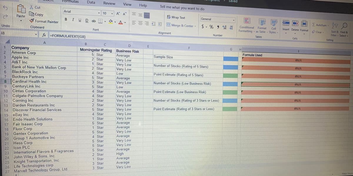 Formulas
Data
Review
Saved
View
Help
Tell me what you want to do
X Cut
Arial
百Copy
10
A A
Paste
2 Wrap Text
Format Painter
BIUD ab
General
Undo
E Merge & Center
$- % 99
Σ
AutoSum Y
Clipboard
.00
Conditional
Format
Cell
- as Table Styles•
Font
Formatting
Insert Delete Format
18
f =FORMULATEXT(G8)
Alignment
Clear
Sort & Find &
Number
Filter Select
Tables
Cells
Editing
A
C
1.
Company
Morningstar Rating Business Risk
2.
Ameren Corp
5 Star
2 Star
1 Star
2 Star
Formula Used
Average
Very Low
Very Low
Very Low
Low
Apple Inc
Sample Size
#N/A
4
At&T Inc
5.
Bank of New York Mellon Corp
Number of Stocks (Rating of 5 Stars)
#N/A
6.
BlackRock lInc
4 Star
Point Estimate (Rating of 5 Stars)
7.
Buckeye Partners
5 Star
#N/A
Average
Very Low
Low
8.
Cardinal Health Inc
3 Star
Number of Stocks (Low Business Risk)
#N/A
6.
CenturyLink Inc
5 Star
10
Cintas Corporation
4 Star
Average
Very Low
Very Low
Very Low
Very Low
Very Low
Very Low
Average
Average
Very Low
Average
Very Low
Very Low
Average
High
Average
Average
Very Low
Point Estimate (Low Business Risk)
#N/A
11
Colgate-Palmolive Company
4 Star
12
Corning Inc
2 Star
Number of Stocks (Rating of 3 Stars or Less)
#N/A
13
Darden Restaurants Inc
2 Star
14
Discover Financial Services
5 Star
Point Estimate (Rating of 3 Stars or Less)
#N/A
15
eBay Inc
4 Star
Endo Health Solutions
1 Star
16
Fair Isaaac Corp
5 Star
17
Fluor Corp
1 Star
18
Gentex Corporation
5 Star
4 Star
5 Star
5 Star
5 Star
2 Star
1 Star
3 Star
3 Star
19
20 Group 1 Automotive Inc
Hess Corp
21
22 Icon PLC
International Flavors & Fragrances
23
John Wiley & Sons, Inc.
24
25 Knight Transportation, Inc.
Life Technologies corp
26
Marvell Technology Group, Ltd.
27
Help Impro
口口口
工
E.
