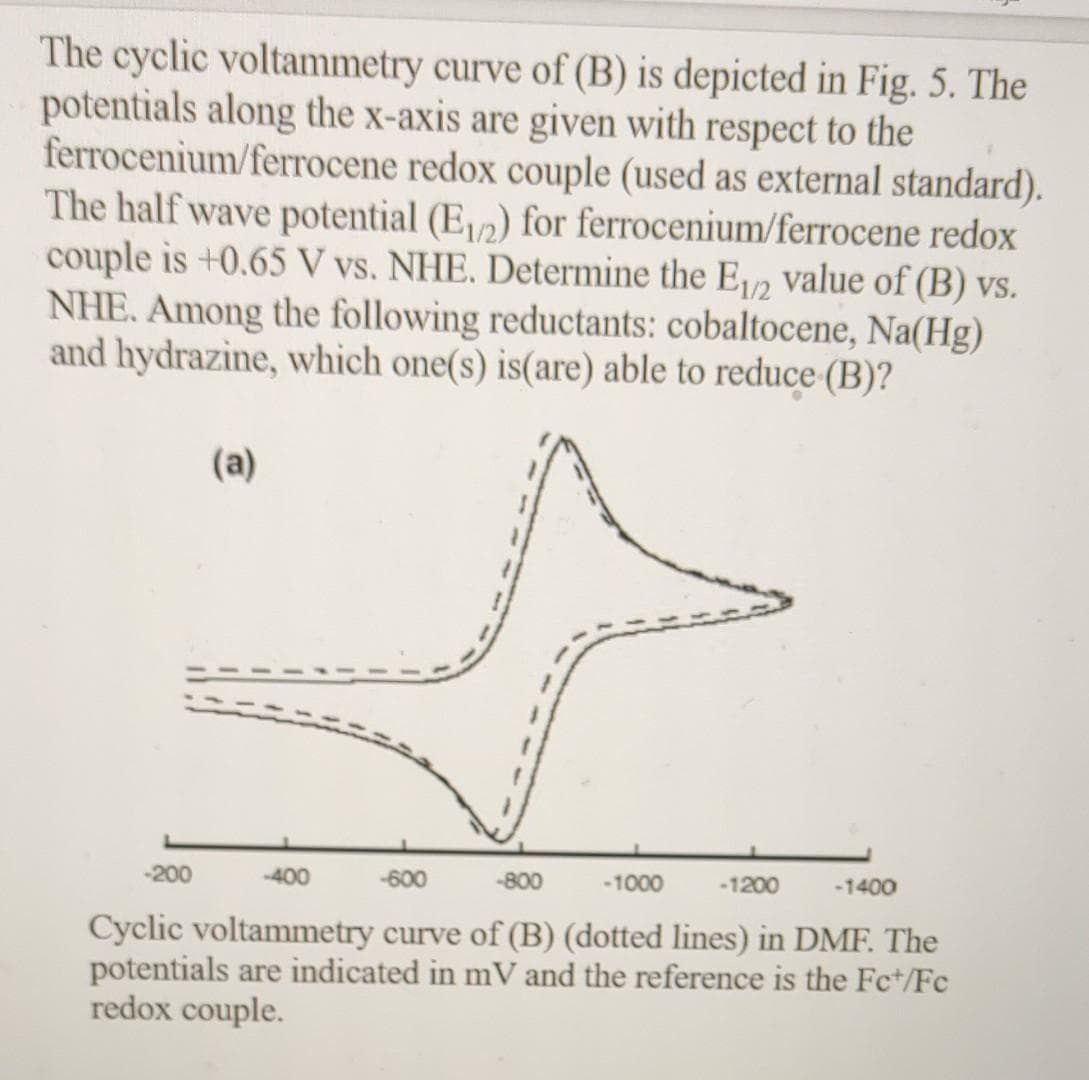 The cyclic voltammetry curve of (B) is depicted in Fig. 5. The
potentials along the x-axis are given with respect to the
ferrocenium/ferrocene redox couple (used as external standard).
The half wave potential (E12) for ferrocenium/ferrocene redox
couple is +0.65 V vs. NHE. Determine the E/2 value of (B) vs.
NHE. Among the following reductants: cobaltocene, Na(Hg)
and hydrazine, which one(s) is(are) able to reduce (B)?
(a)
-200
-400
-600
-800
-1000
-1200
-1400
Cyclic voltammetry curve of (B) (dotted lines) in DMF. The
potentials are indicated in mV and the reference is the Fc+/Fc
redox couple.
