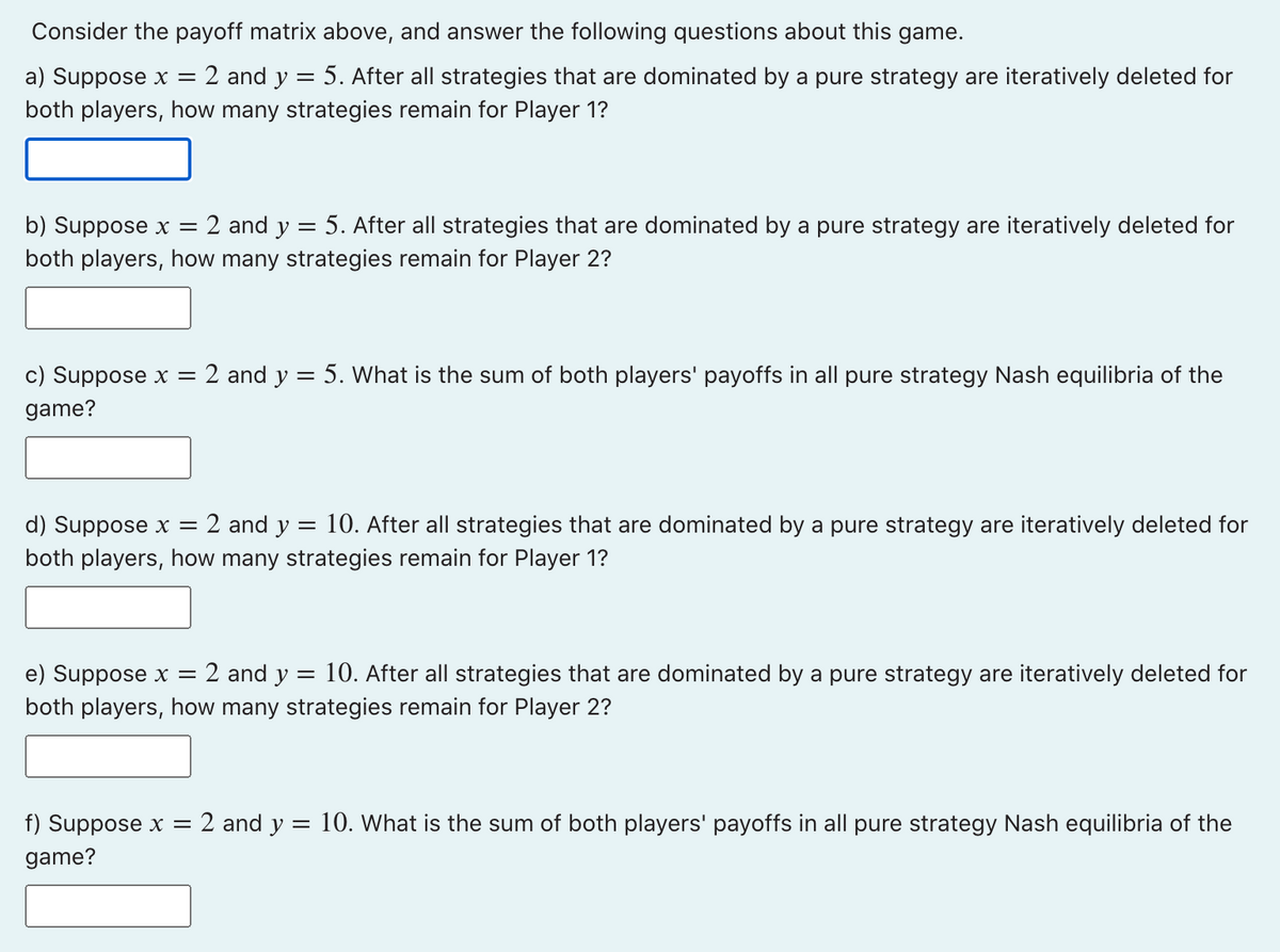 Consider the payoff matrix above, and answer the following questions about this game.
=
a) Suppose x = 2 and y
5. After all strategies that are dominated by a pure strategy are iteratively deleted for
both players, how many strategies remain for Player 1?
b) Suppose x = 2 and y = 5. After all strategies that are dominated by a pure strategy are iteratively deleted for
both players, how many strategies remain for Player 2?
c) Suppose x = 2 and y
game?
= 5. What is the sum of both players' payoffs in all pure strategy Nash equilibria of the
d) Suppose x = 2 and y = 10. After all strategies that are dominated by a pure strategy are iteratively deleted for
both players, how many strategies remain for Player 1?
e) Suppose x = 2 and y = 10. After all strategies that are dominated by a pure strategy are iteratively deleted for
both players, how many strategies remain for Player 2?
f) Suppose x = = 2 and y
game?
= 10. What is the sum of both players' payoffs in all pure strategy Nash equilibria of the