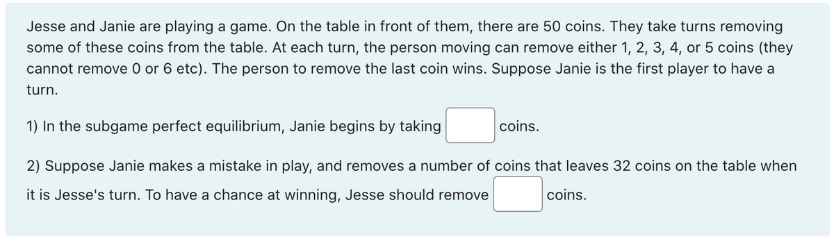 Jesse and Janie are playing a game. On the table in front of them, there are 50 coins. They take turns removing
some of these coins from the table. At each turn, the person moving can remove either 1, 2, 3, 4, or 5 coins (they
cannot remove 0 or 6 etc). The person to remove the last coin wins. Suppose Janie is the first player to have a
turn.
1) In the subgame perfect equilibrium, Janie begins by taking
2) Suppose Janie makes a mistake in play, and removes a number of coins that leaves 32 coins on the table when
it is Jesse's turn. To have a chance at winning, Jesse should remove
coins.
coins.