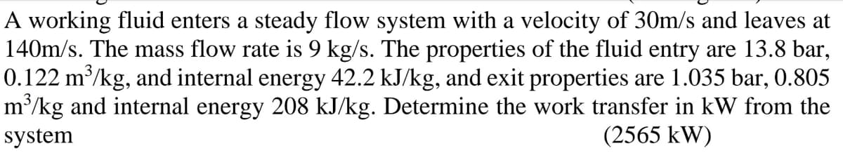 A working fluid enters a steady flow system with a velocity of 30m/s and leaves at
140m/s. The mass flow rate is 9 kg/s. The properties of the fluid entry are 13.8 bar,
0.122 m³/kg, and internal energy 42.2 kJ/kg, and exit properties are 1.035 bar, 0.805
m/kg and internal energy 208 kJ/kg. Determine the work transfer in kW from the
system
(2565 kW)
