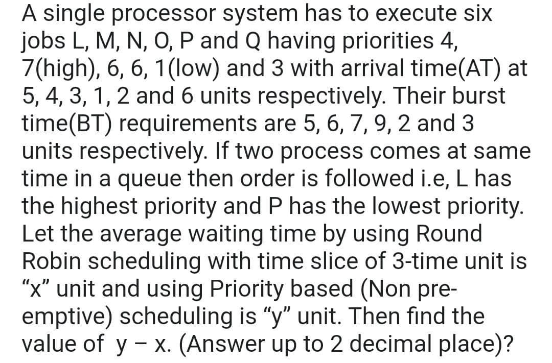 A single processor system has to execute six
jobs L, M, N, O, P and Q having priorities 4,
7(high), 6, 6, 1(low) and 3 with arrival time(AT) at
5, 4, 3, 1, 2 and 6 units respectively. Their burst
time(BT) requirements are 5, 6, 7, 9, 2 and 3
units respectively. If two process comes at same
time in a queue then order is followed i.e, L has
the highest priority and P has the lowest priority.
Let the average waiting time by using Round
Robin scheduling with time slice of 3-time unit is
"x" unit and using Priority based (Non pre-
emptive) scheduling is "y" unit. Then find the
value of y - x. (Answer up to 2 decimal place)?
