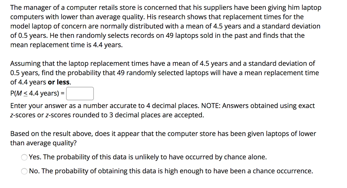 The manager of a computer retails store is concerned that his suppliers have been giving him laptop
computers with lower than average quality. His research shows that replacement times for the
model laptop of concern are normally distributed with a mean of 4.5 years and a standard deviation
of 0.5 years. He then randomly selects records on 49 laptops sold in the past and finds that the
mean replacement time is 4.4 years.
Assuming that the laptop replacement times have a mean of 4.5 years and a standard deviation of
0.5 years, find the probability that 49 randomly selected laptops will have a mean replacement time
of 4.4 years or less.
P(M < 4.4 years) =
Enter your answer as a number accurate to 4 decimal places. NOTE: Answers obtained using exact
Z-scores or z-scores rounded to 3 decimal places are accepted.
Based on the result above, does it appear that the computer store has been given laptops of lower
than average quality?
Yes. The probability of this data is unlikely to have occurred by chance alone.
O No. The probability of obtaining this data is high enough to have been a chance occurrence.
