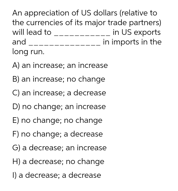 An appreciation of US dollars (relative to
the currencies of its major trade partners)
in US exports
in imports in the
will lead to
and
long run.
A) an increase; an increase
B) an increase; no change
C) an increase; a decrease
D) no change; an increase
E) no change; no change
F) no change; a decrease
G) a decrease; an increase
H) a decrease; no change
I) a decrease; a decrease
