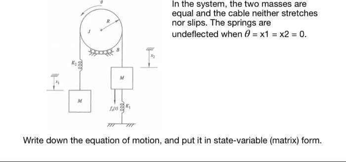 In the system, the two masses are
equal and the cable neither stretches
nor slips. The springs are
undeflected when 0 = x1 = x2 = 0.
M
M
Write down the equation of motion, and put it in state-variable (matrix) form.
