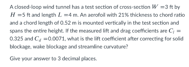 A closed-loop wind tunnel has a test section of cross-section W =3 ft by
H =5 ft and length L =4 m. An aerofoil with 21% thickness to chord ratio
and a chord length of 0.52 m is mounted vertically in the test section and
spans the entire height. If the measured lift and drag coefficients are C; =
0.325 and Ca =0.0071, what is the lift coefficient after correcting for solid
blockage, wake blockage and streamline curvature?
Give your answer to 3 decimal places.
