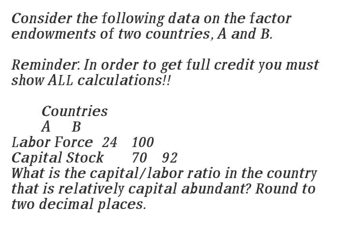 Consider the following data on the factor
endowments of two countries, A and B.
Reminder. In order to get full credit you must
show ALL calculations!!
Countries
A B
Labor Force 24 100
Capital Stock
What is the capital/labor ratio in the country
that is relatively capital abundant? Round to
two decimal places.
70 92
