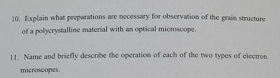 10. Explain what preparations are necessary for observation of the grain structure
of a polycrystalline material with an optical microscope.
11. Name and briefly describe the operation of each of the two types of electron
microscopes.
