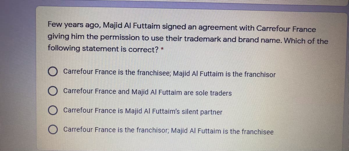 Few years ago, Majid Al Futtaim signed an agreement with Carrefour France
giving him the permission to use their trademark and brand name. Which of the
following statement is correct? *
Carrefour France is the franchisee; Majid AI Futtaim is the franchisor
Carrefour France and Majid Al Futtaim are sole traders
Carrefour France is Majid Al Futtaim's silent partner
Carrefour France is the franchisor; Majid Al Futtaim is the franchisee
