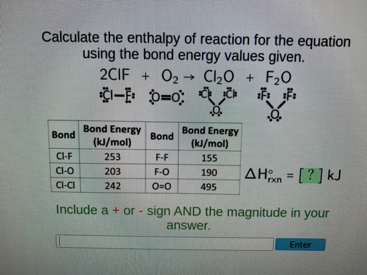 Calculate the enthalpy of reaction for the equation
using the bond energy values given.
2CIF + 0₂ ->> Cl₂O + F₂0
CI-E O=0CC
:F:
¹ :
Bond Energy
Bond Energy
Bond
Bond
(kJ/mol)
(kJ/mol)
CI-F
253
F-F
155
CI-O
203
F-O
190
AHxn = [?] kJ
CI-CI
242
0=0
495
Include a + or - sign AND the magnitude in your
answer.
Enter
-Ö