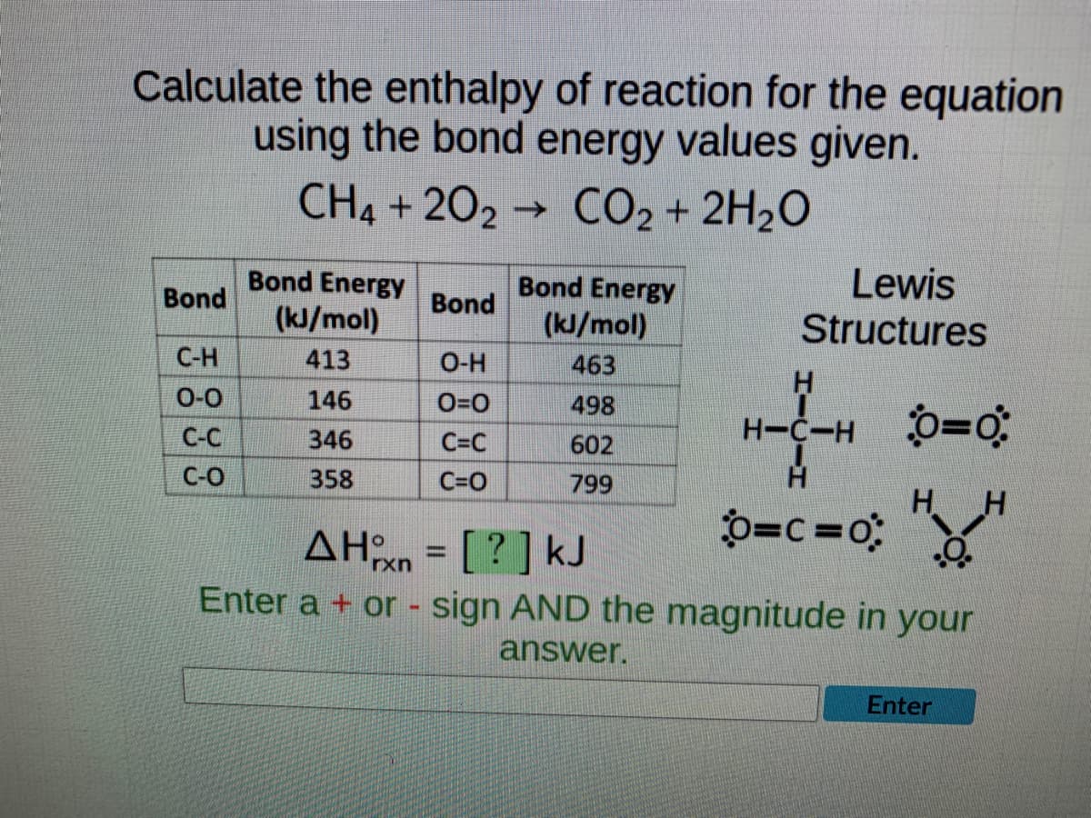 Calculate the enthalpy of reaction for the equation
using the bond energy values given.
CH4 +202 CO₂ + 2H₂O
→
Bond Energy
Bond
Bond
Bond Energy
(kJ/mol)
Lewis
Structures
(kJ/mol)
C-H
413
O-H
463
H
0-0
146
0=0
498
H-C-HÔ=0
C-C
346
C=C
602
C-O
358
C=O
799
H H
o=c=0;
ΔΗχη = [ ? ] kJ
.O.
rxn
Enter a + or - sign AND the magnitude in your
answer.
Enter
