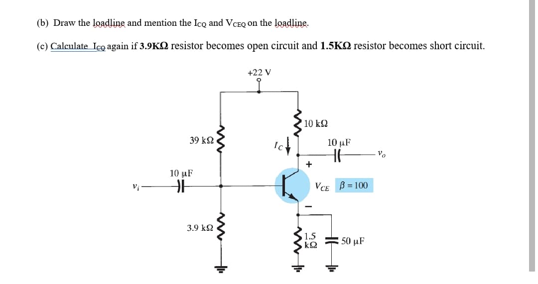(b) Draw the loadline and mention the Ico and VCEQ on the loadline.
(c) Calculate Ico again if 3.9KQ resistor becomes open circuit and 1.5KQ resistor becomes short circuit.
+22 V
10 k2
39 k2
10 µF
Vo
+
10 uF
Vị
VCE B = 100
3.9 k2
1.5
50 μF
